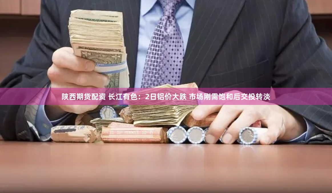 陕西期货配资 长江有色：2日铝价大跌 市场刚需饱和后交投转淡