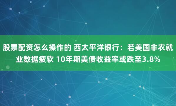 股票配资怎么操作的 西太平洋银行：若美国非农就业数据疲软 10年期美债收益率或跌至3.8%