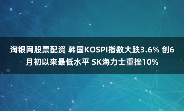 淘银网股票配资 韩国KOSPI指数大跌3.6% 创6月初以来最低水平 SK海力士重挫10%