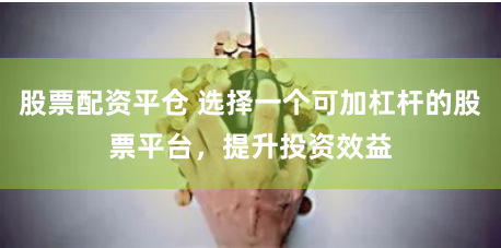 股票配资平仓 选择一个可加杠杆的股票平台，提升投资效益