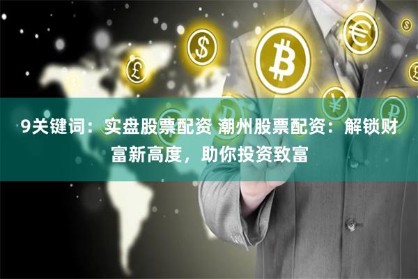 9关键词：实盘股票配资 潮州股票配资：解锁财富新高度，助你投资致富
