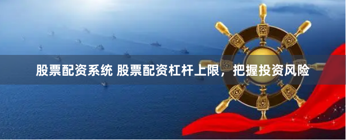 股票配资系统 股票配资杠杆上限，把握投资风险