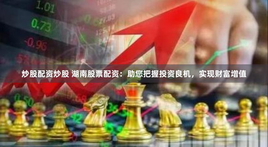 炒股配资炒股 湖南股票配资：助您把握投资良机，实现财富增值