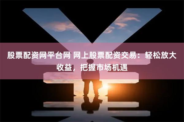 股票配资网平台网 网上股票配资交易：轻松放大收益，把握市场机遇