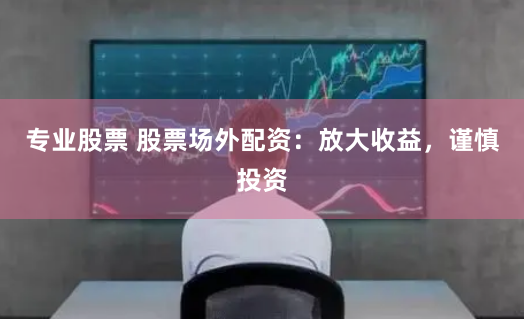 专业股票 股票场外配资：放大收益，谨慎投资
